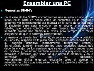 Ensamblar una PC
   Memorias SIMM's

   En el caso de los SIMM's encontraremos una muesca en uno de los
    lados, en la parte en donde están los contactos. En la fotografía
    podemos ver perfectamente esa muesca en la parte de la izquierda.
    El siguiente paso será encontrar en el zócalo, una pequeña
    rebaba, que deberá coincidir con esa muesca. Normalmente es
    imposible colocar una memoria al revés, pero siempre será mejor
    asegurarse de que lo hacemos correctamente.
   La manera de insertar las memorias, es encajándolas en una posición
    de unos 45º respecto de la placa base, y después moviéndolas hasta
    su posición definitiva (normalmente totalmente vertical).
    En el zócalo también encontraremos unos pequeños pivotes que
    deberán encajar en los agujeros que se encuentran a ambos lados
    del módulo, y por último también veremos uno pequeños engarces
    metálicos o plásticos, que serán los que asirán la memoria, y no la
    permitirán           salir        de          su         ubicación.
    Normalmente dichos engarces encajarán solos al apretar la
    memoria, pero hay que asegurarse de ello. La presión a efectuar no
    debería ser elevada.
 