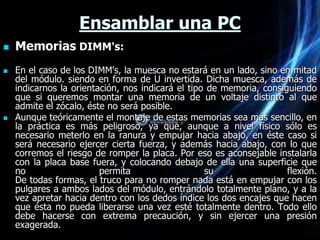 Ensamblar una PC
   Memorias DIMM's:
   En el caso de los DIMM's, la muesca no estará en un lado, sino en mitad
    del módulo. siendo en forma de U invertida. Dicha muesca, además de
    indicarnos la orientación, nos indicará el tipo de memoria, consiguiendo
    que si queremos montar una memoria de un voltaje distinto al que
    admite el zócalo, éste no será posible.
   Aunque teóricamente el montaje de estas memorias sea más sencillo, en
    la práctica es más peligroso, ya que, aunque a nivel físico sólo es
    necesario meterlo en la ranura y empujar hacia abajo, en éste caso si
    será necesario ejercer cierta fuerza, y además hacia abajo, con lo que
    corremos el riesgo de romper la placa. Por eso es aconsejable instalarla
    con la placa base fuera, y colocando debajo de ella una superficie que
    no                   permita                   su                 flexión.
    De todas formas, el truco para no romper nada está en empujar con los
    pulgares a ambos lados del módulo, entrándolo totalmente plano, y a la
    vez apretar hacia dentro con los dedos índice los dos encajes que hacen
    que ésta no pueda liberarse una vez esté totalmente dentro. Todo ello
    debe hacerse con extrema precaución, y sin ejercer una presión
    exagerada.
 