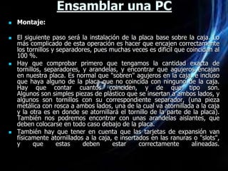 Ensamblar una PC
   Montaje:

   El siguiente paso será la instalación de la placa base sobre la caja. Lo
    más complicado de esta operación es hacer que encajen correctamente
    los tornillos y separadores, pues muchas veces es dificil que coincidan al
    100 %.
   Hay que comprobar primero que tengamos la cantidad exacta de
    tornillos, separadores, y arandelas, y encontrar que agujeros encajan
    en nuestra placa. Es normal que "sobren" agujeros en la caja, e incluso
    que haya alguno de la placa que no coincida con ninguno de la caja.
    Hay que contar cuantos coinciden, y de que tipo son.
    Algunos son simples piezas de plástico que se insertan a ambos lados, y
    algunos son tornillos con su correspondiente separador, (una pieza
    metálica con rosca a ambos lados, una de la cual va atornillada a la caja
    y la otra es en donde se atornillará el tornillo de la parte de la placa).
    También nos podremos encontrar con unas arandelas aislantes, que
    deben colocarse en todo caso debajo de la placa.
   También hay que tener en cuenta que las tarjetas de expansión van
    físicamente atornillados a la caja, e insertados en las ranuras o "slots",
    y      que      estas    deben     estar     correctamente      alineadas.
 