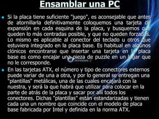 Ensamblar una PC
   Si la placa tiene suficiente "juego", es aconsejable que antes
    de atornillarla definitivamente coloquemos una tarjeta de
    expansión en cada esquina de la placa, y busquemos que
    queden lo más centradas posible, y que no queden forzadas.
    Lo mismo es aplicable al conector del teclado u otros que
    estuviera integrado en la placa base. Es habitual en algunos
    clónicos encontrarse que insertar una tarjeta en la placa
    base es como encajar una pieza de puzzle en un lugar que
    no le corresponde.
   En las tarjetas ATX, el número y tipo de conectores externos
    puede variar de una a otra, y por lo general se entregan una
    "plantillas" metálicas, una de las cuales encajará con la
    nuestra, y será la que habrá que utilizar para colocar en la
    parte de atrás de la placa y sacar por allí todos los
    conectores. Dichas "plantillas" están estandarizadas y tienen
    cada una un nombre que coincide con el modelo de placa
    base fabricada por Intel y definida en la norma ATX.
 