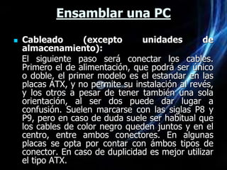 Ensamblar una PC

   Cableado        (excepto      unidades        de
    almacenamiento):
    El siguiente paso será conectar los cables.
    Primero el de alimentación, que podrá ser único
    o doble, el primer modelo es el estandar en las
    placas ATX, y no permite su instalación al revés,
    y los otros a pesar de tener también una sola
    orientación, al ser dos puede dar lugar a
    confusión. Suelen marcarse con las siglas P8 y
    P9, pero en caso de duda suele ser habitual que
    los cables de color negro queden juntos y en el
    centro, entre ambos conectores. En algunas
    placas se opta por contar con ámbos tipos de
    conector. En caso de duplicidad es mejor utilizar
    el tipo ATX.
 
