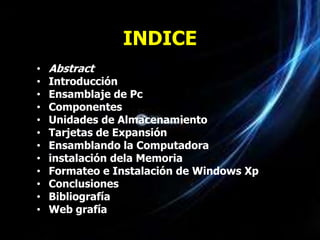 INDICE
•   Abstract
•   Introducción
•   Ensamblaje de Pc
•   Componentes
•   Unidades de Almacenamiento
•   Tarjetas de Expansión
•   Ensamblando la Computadora
•   instalación dela Memoria
•   Formateo e Instalación de Windows Xp
•   Conclusiones
•   Bibliografía
•   Web grafía
 