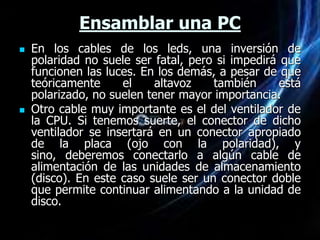 Ensamblar una PC
   En los cables de los leds, una inversión de
    polaridad no suele ser fatal, pero si impedirá que
    funcionen las luces. En los demás, a pesar de que
    teóricamente     el    altavoz    también      está
    polarizado, no suelen tener mayor importancia.
   Otro cable muy importante es el del ventilador de
    la CPU. Si tenemos suerte, el conector de dicho
    ventilador se insertará en un conector apropiado
    de la placa (ojo con la polaridad), y
    sino, deberemos conectarlo a algún cable de
    alimentación de las unidades de almacenamiento
    (disco). En este caso suele ser un conector doble
    que permite continuar alimentando a la unidad de
    disco.
 