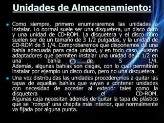 Unidades de Almacenamiento:
   Como siempre, primero enumeraremos las unidades a
    instalar. Lo normal suele ser una disquetera, un disco duro
    y una unidad de CD-ROM. La disquetera y el disco duro
    suelen ser de un tamaño de 3 1/2 pulgadas, y la unidad de
    CD-ROM de 5 1/4. Comprobaremos que disponemos de una
    bahía adecuada para cada unidad, y en todo caso, existen
    adaptadores que permiten instalar una unidad de 3 1/2 en
    una             bahía          de           5           1/4.
    Además, algunas bahías son ciegas, con lo cual permitirán
    instalar por ejemplo un disco duro, pero no una disquetera.
   Una vez distribuidas las unidades procederemos a quitar las
    tapas de aquellas bahías que vayan a contener unidades
    con necesidad de acceder al exterior tales como la
    disquetera             y             el            CD-ROM.
    Algunas caja necesitan además de quitar la tapa de plástico
    que se "rompa" una chapita más interior, que normalmente
    va fijada por alguna punta.
 
