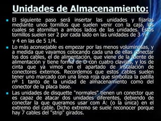 Unidades de Almacenamiento:
   El siguiente paso será insertar las unidades y fijarlas
    mediante unos tornillos que suelen venir con la caja, los
    cuales se atornillan a ambos lados de las unidades. Estos
    tornillos suelen ser 2 por cada lado en las unidades de 3 ½
    y 4 en las de 5 1/4.
   Lo más aconsejable es empezar por las menos voluminosas, y
    a medida que vayamos colocando cada una de ellas conectar
    los dos cables, el de alimentación, que viene de la fuente de
    alimentación y tiene forma de D con cuatro clavijas, y los de
    cinta que ya vimos en el apartado de instalación de
    conectores externos. Recordemos que estos cables suelen
    tener uno marcado con una línea roja que simboliza la patilla
    nº 1 tanto de la unidad de almacenamiento como del
    conector de la placa base.
   Las unidades de disquette "normales" tienen un conector que
    es capaz de atacar dos unidades diferentes, debiendo de
    conectar la que queramos usar com A: (o la única) en el
    extremo del cable. Dicho extremo se suele reconocer porque
    hay 7 cables del "strip" girados.
 