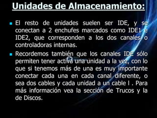 Unidades de Almacenamiento:
   El resto de unidades suelen ser IDE, y se
    conectan a 2 enchufes marcados como IDE1 e
    IDE2, que corresponden a los dos canales o
    controladoras internas.
   Recordemos también que los canales IDE sólo
    permiten tener activa una unidad a la vez, con lo
    que si tenemos más de una es muy importante
    conectar cada una en cada canal diferente, o
    sea dos cables y cada unidad a un cable l . Para
    más información vea la sección de Trucos y la
    de Discos.
 