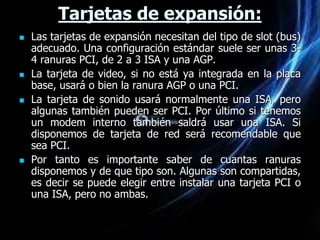 Tarjetas de expansión:
   Las tarjetas de expansión necesitan del tipo de slot (bus)
    adecuado. Una configuración estándar suele ser unas 3-
    4 ranuras PCI, de 2 a 3 ISA y una AGP.
   La tarjeta de video, si no está ya integrada en la placa
    base, usará o bien la ranura AGP o una PCI.
   La tarjeta de sonido usará normalmente una ISA, pero
    algunas también pueden ser PCI. Por último si tenemos
    un modem interno también saldrá usar una ISA. Si
    disponemos de tarjeta de red será recomendable que
    sea PCI.
   Por tanto es importante saber de cuantas ranuras
    disponemos y de que tipo son. Algunas son compartidas,
    es decir se puede elegir entre instalar una tarjeta PCI o
    una ISA, pero no ambas.
 