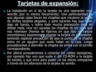 Tarjetas de expansión:
   La instalación en sí de la tarjeta es una operación muy
    sencilla (por lo menos físicamente). Una particularidad es
    que algunas cajas llevan las chapitas que recubren la salida
    de dichas tarjetas pegadas, y para sacarlas hay que tener
    algo de fuerza, y sobre todo mucha precaución para no
    doblar nada. Una vez sacadas las chapitas de los slots que
    nos interesen (hemos de fijarnos en que tipo de ranura
    necesitamos) pasaremos a insertar la tarjeta en el conector,
    teniendo especial precaución de que la punta de la chapita
    entre en un agujero que suele haber en la caja. Luego
    procederemos a atornillar la chapita de arriba con el tornillo
    correspondiente.
   Por último procederemos a conectar los cables necesarios,
    por ejemplo hay uno que suele ir del CD-ROM a la tarjeta
    de sonido, y que sirve para poder oír los discos compactos
    a través de los altavoces de la tarjeta de sonido.
 