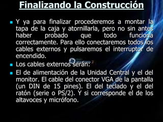 Finalizando la Construcción
   Y ya para finalizar procederemos a montar la
    tapa de la caja y atornillarla, pero no sin antes
    haber     probado       que     todo     funciona
    correctamente. Para ello conectaremos todos los
    cables externos y pulsaremos el interruptor de
    encendido.
   Los cables externos serán:
   El de alimentación de la Unidad Central y el del
    monitor. El cable del conector VGA de la pantalla
    (un DIN de 15 pines). El del teclado y el del
    ratón (serie o PS/2). Y si corresponde el de los
    altavoces y micrófono.
 