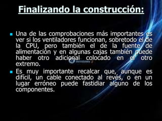 Finalizando la construcción:

   Una de las comprobaciones más importantes es
    ver si los ventiladores funcionan, sobretodo el de
    la CPU, pero también el de la fuente de
    alimentación y en algunas cajas también puede
    haber otro adicional colocado en el otro
    extremo.
   Es muy importante recalcar que, aunque es
    difícil, un cable conectado al revés, o en un
    lugar erróneo puede fastidiar alguno de los
    componentes.
 