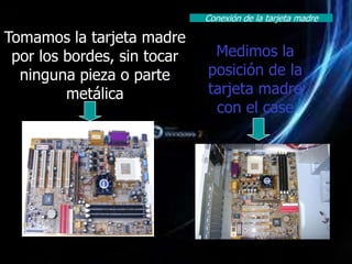Conexión de la tarjeta madre

Tomamos la tarjeta madre
 por los bordes, sin tocar    Medimos la
  ninguna pieza o parte      posición de la
         metálica            tarjeta madre
                              con el case
 