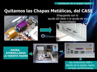 Instalación de la tarjeta madre


Quitamos las Chapas Metálicas, del CASE
                          Empujando con la
                   ayuda del dedo o la ayuda de un
                            destornillador




     AHORA,
 ATORNILLAMOS
LA TARJETA MADRE

                                    Las conexiones USB y
                                 demás de la tarjeta madre,
                                   encajan perfectamente.
 