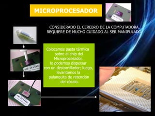 MICROPROCESADOR

    CONSIDERADO EL CEREBRO DE LA COMPUTADORA,
   REQUIERE DE MUCHO CUIDADO AL SER MANIPULADO.



   Colocamos pasta térmica
         sobre el chip del
         Microprocesador,
      lo podemos dispersar
  con un destornillador; luego,
          levantamos la
     palanquita de retención
             del zócalo.
 