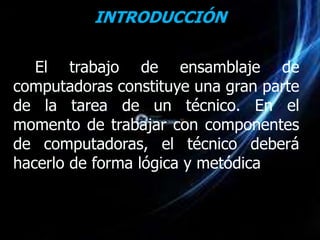 INTRODUCCIÓN

   El trabajo de ensamblaje de
computadoras constituye una gran parte
de la tarea de un técnico. En el
momento de trabajar con componentes
de computadoras, el técnico deberá
hacerlo de forma lógica y metódica
 