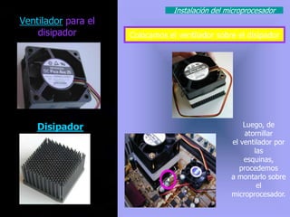 Instalación del microprocesador
Ventilador para el
    disipador        Colocamos el ventilador sobre el disipador




    Disipador                                         Luego, de
                                                      atornillar
                                                  el ventilador por
                                                         las
                                                      esquinas,
                                                     procedemos
                                                  a montarlo sobre
                                                          el
                                                  microprocesador.
 