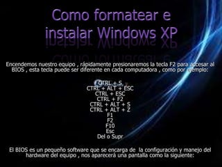 Encendemos nuestro equipo , rápidamente presionaremos la tecla F2 para accesar al
  BIOS , esta tecla puede ser diferente en cada computadora , como por ejemplo:

                                   CTRL + S
                               CTRL + ALT + ESC
                                  CTRL + ESC
                                   CTRL + F2
                                CTRL + ALT + S
                                CTRL + ALT + Z
                                       F1
                                       F2
                                      F10
                                      Esc
                                   Del o Supr

 El BIOS es un pequeño software que se encarga de la configuración y manejo del
       hardware del equipo , nos aparecerá una pantalla como la siguiente:
 