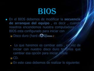 BIOS
   En el BIOS debemos de modificar la secuencia
    de arranque del equipo , es decir , cuando
    nosotros encendemos nuestra computadora , el
    BIOS esta configurado para iniciar con
      Disco duro (hard drive).



        Lo que haremos es cambiar esto , en vez de
        iniciar con nuestro disco duro tenemos que
        cambiar esa opción para iniciar desde
       CD.
       En este caso debemos de realizar lo siguiente:
 