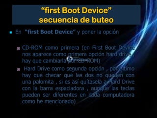 “first Boot Device”
             secuencia de buteo
   En “first Boot Device” y poner la opción

      CD-ROM como primera (en First Boot Device
      nos aparece como primera opción hard drive ,
      hay que cambiarla por CD-ROM)
       Hard Drive como segunda opción , por ultimo
      hay que checar que las dos no queden con
      una palomita , si es así quítasela a Hard Drive
      con la barra espaciadora , aunque las teclas
      pueden ser diferentes en cada computadora
      como he mencionado)
 
