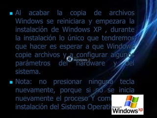    Al acabar la copia de archivos
    Windows se reiniciara y empezara la
    instalación de Windows XP , durante
    la instalación lo único que tendremos
    que hacer es esperar a que Windows
    copie archivos y a configurar algunos
    parámetros del hardware y del
    sistema.
   Nota: no presionar ninguna tecla
    nuevamente, porque si no se inicia
    nuevamente el proceso Y comienza la
    instalación del Sistema Operativo
 