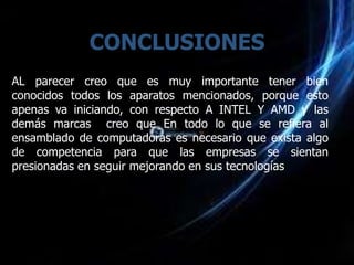 CONCLUSIONES
AL parecer creo que es muy importante tener bien
conocidos todos los aparatos mencionados, porque esto
apenas va iniciando, con respecto A INTEL Y AMD y las
demás marcas creo que En todo lo que se refiera al
ensamblado de computadoras es necesario que exista algo
de competencia para que las empresas se sientan
presionadas en seguir mejorando en sus tecnologías
 