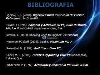 BIBLIOGRAFIA
Bigelow, S. J. (2000). Bigelow's Build Your Own PC Pocket
Reference. : McGraw-Hill.

Boyce, J. (1998). Conozca y Actualice su PC, Guía Ilustrada.
México: Prentice-Hall Hispanoamericana, S.A.

Captain, T. (2003). Knowing when to upgrade. PCTuneup,

Maximum PC Staff (2002). Build it. Maximum PC, 7

Rosenthal, M. (1999). Build Your Own PC..

 Soper, M. E. (2002). Techtv's Upgrading your PC Indianapolis,
Indiana: Que.

Whitehead, P. (1997). Actualizar y Reparar la PC: Guía Visual
 
