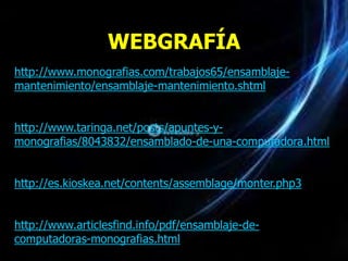WEBGRAFÍA
http://www.monografias.com/trabajos65/ensamblaje-
mantenimiento/ensamblaje-mantenimiento.shtml


http://www.taringa.net/posts/apuntes-y-
monografias/8043832/ensamblado-de-una-computadora.html


http://es.kioskea.net/contents/assemblage/monter.php3


http://www.articlesfind.info/pdf/ensamblaje-de-
computadoras-monografias.html
 
