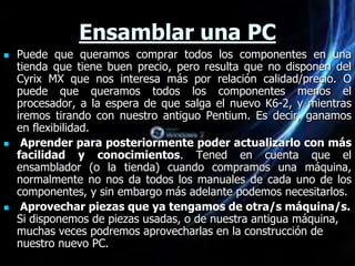 Ensamblar una PC
   Puede que queramos comprar todos los componentes en una
    tienda que tiene buen precio, pero resulta que no disponen del
    Cyrix MX que nos interesa más por relación calidad/precio. O
    puede que queramos todos los componentes menos el
    procesador, a la espera de que salga el nuevo K6-2, y mientras
    iremos tirando con nuestro antiguo Pentium. Es decir, ganamos
    en flexibilidad.
    Aprender para posteriormente poder actualizarlo con más
    facilidad y conocimientos. Tened en cuenta que el
    ensamblador (o la tienda) cuando compramos una máquina,
    normalmente no nos da todos los manuales de cada uno de los
    componentes, y sin embargo más adelante podemos necesitarlos.
    Aprovechar piezas que ya tengamos de otra/s máquina/s.
    Si disponemos de piezas usadas, o de nuestra antigua máquina,
    muchas veces podremos aprovecharlas en la construcción de
    nuestro nuevo PC.
 