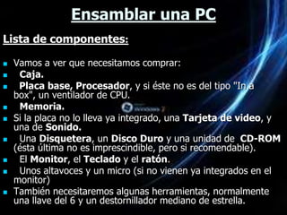 Ensamblar una PC
Lista de componentes:

   Vamos a ver que necesitamos comprar:
    Caja.
    Placa base, Procesador, y si éste no es del tipo "In a
    box", un ventilador de CPU.
    Memoria.
   Si la placa no lo lleva ya integrado, una Tarjeta de video, y
    una de Sonido.
    Una Disquetera, un Disco Duro y una unidad de CD-ROM
    (ésta última no es imprescindible, pero si recomendable).
    El Monitor, el Teclado y el ratón.
    Unos altavoces y un micro (si no vienen ya integrados en el
    monitor)
   También necesitaremos algunas herramientas, normalmente
    una llave del 6 y un destornillador mediano de estrella.
 