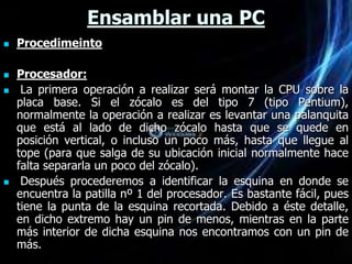 Ensamblar una PC
   Procedimeinto

   Procesador:
    La primera operación a realizar será montar la CPU sobre la
    placa base. Si el zócalo es del tipo 7 (tipo Pentium),
    normalmente la operación a realizar es levantar una palanquita
    que está al lado de dicho zócalo hasta que se quede en
    posición vertical, o incluso un poco más, hasta que llegue al
    tope (para que salga de su ubicación inicial normalmente hace
    falta separarla un poco del zócalo).
    Después procederemos a identificar la esquina en donde se
    encuentra la patilla nº 1 del procesador. Es bastante fácil, pues
    tiene la punta de la esquina recortada. Debido a éste detalle,
    en dicho extremo hay un pin de menos, mientras en la parte
    más interior de dicha esquina nos encontramos con un pin de
    más.
 
