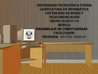Universidad Tecnológica OTEIMA
  Licenciatura En Informática
     Con Énfasis En Redes Y
       Telecomunicación
        Grupo: GLDO-0110
            Módulo
Ensamblaje de Computadoras
          Facilitador:
    Profesor Héctor Ábrego
 