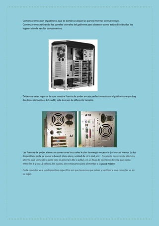 Comenzaremos con el gabinete, que es donde se alojan las partes internas de nuestro pc. 
Comenzaremos retirando los paneles laterales del gabinete para observar como están distribuidos los 
lugares donde van los componentes. 
Debemos estar seguros de que nuestra fuente de poder encaje perfectamente en el gabinete ya que hay 
dos tipos de fuentes, AT y ATX, esta dos son de diferente tamaño. 
Las fuentes de poder viene con conectores los cuales le dan la energía necesaria ( ni mas ni menos ) a los 
dispositivos de la pc como la board, disco duro, unidad de cd o dvd, etc. Convierte la corriente eléctrica 
alterna que viene de la calle (por lo general 120v o 220v), en un flujo de corriente directa que oscila 
entre los 9 y los 12 voltios, los cuales, son necesarios para alimentar a la placa madre. 
Cada conector va a un dispositivo especifico así que tenemos que saber y verificar a que conectar va en 
su lugar. 
 