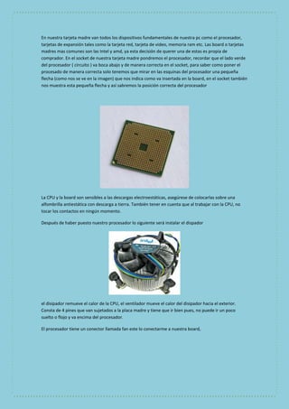 En nuestra tarjeta madre van todos los dispositivos fundamentales de nuestra pc como el procesador, 
tarjetas de expansión tales como la tarjeta red, tarjeta de video, memoria ram etc. Las board o tarjetas 
madres mas comunes son las Intel y amd, ya esta decisión de querer una de estas es propia de 
comprador. En el socket de nuestra tarjeta madre pondremos el procesador, recordar que el lado verde 
del procesador ( circuito ) va boca abajo y de manera correcta en el socket, para saber como poner el 
procesado de manera correcta solo tenemos que mirar en las esquinas del procesador una pequeña 
flecha (como nos se ve en la imagen) que nos indica como va insertada en la board, en el socket también 
nos muestra esta pequeña flecha y así sabremos la posición correcta del procesador 
La CPU y la board son sensibles a las descargas electroestáticas, asegúrese de colocarlas sobre una 
alfombrilla antiestática con descarga a tierra. También tener en cuenta que al trabajar con la CPU, no 
tocar los contactos en ningún momento. 
Después de haber puesto nuestro procesador lo siguiente será instalar el dispador 
el disipador remueve el calor de la CPU, el ventilador mueve el calor del disipador hacia el exterior. 
Consta de 4 pines que van sujetados a la placa madre y tiene que ir bien pues, no puede ir un poco 
suelto o flojo y va encima del procesador. 
El procesador tiene un conector llamada fan este lo conectarme a nuestra board, 
 