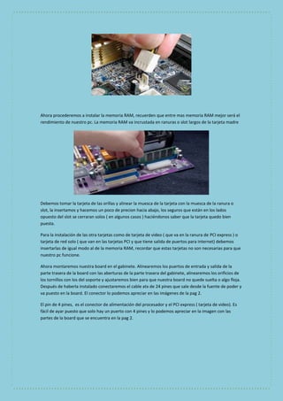 Ahora procederemos a instalar la memoria RAM, recuerden que entre mas memoria RAM mejor será el 
rendimiento de nuestro pc. La memoria RAM va incrustada en ranuras o slot largos de la tarjeta madre 
Debemos tomar la tarjeta de las orillas y alinear la muesca de la tarjeta con la muesca de la ranura o 
slot, la insertamos y hacemos un poco de precion hacia abajo, los seguros que están en los lados 
opuesto del slot se cerraran solos ( en algunos casos ) haciéndonos saber que la tarjeta quedo bien 
puesta. 
Para la instalación de las otra tarjetas como de tarjeta de video ( que va en la ranura de PCI express ) o 
tarjeta de red solo ( que van en las tarjetas PCI y que tiene salida de puertos para internet) debemos 
insertarlas de igual modo al de la memoria RAM, recordar que estas tarjetas no son necesarias para que 
nuestro pc funcione. 
Ahora montaremos nuestra board en el gabinete. Alinearemos los puertos de entrada y salida de la 
parte trasera de la board con las aberturas de la parte trasera del gabinete, alinearemos los orificios de 
los tornillos con los del soporte y ajustaremos bien para que nuestra board no quede suelta o algo floja. 
Después de haberla instalado conectaremos el cable atx de 24 pines que sale desde la fuente de poder y 
va puesto en la board. El conector lo podemos apreciar en las imágenes de la pag 2. 
El pin de 4 pines, es el conector de alimentación del procesador y el PCI express ( tarjeta de video). Es 
fácil de ayar puesto que solo hay un puerto con 4 pines y lo podemos apreciar en la imagen con las 
partes de la board que se encuentra en la pag 2. 
 