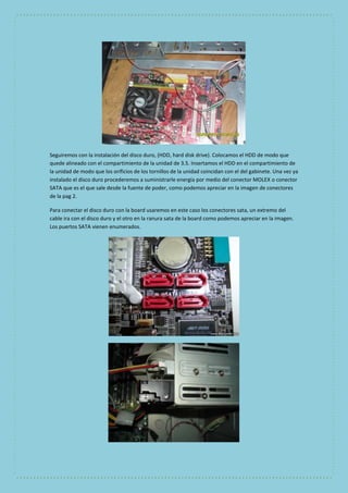 Seguiremos con la instalación del disco duro, (HDD, hard disk drive). Colocamos el HDD de modo que 
quede alineado con el compartimiento de la unidad de 3.5. Insertamos el HDD en el compartimiento de 
la unidad de modo que los orificios de los tornillos de la unidad coincidan con el del gabinete. Una vez ya 
instalado el disco duro procederemos a suministrarle energía por medio del conector MOLEX o conector 
SATA que es el que sale desde la fuente de poder, como podemos apreciar en la imagen de conectores 
de la pag 2. 
Para conectar el disco duro con la board usaremos en este caso los conectores sata, un extremo del 
cable ira con el disco duro y el otro en la ranura sata de la board como podemos apreciar en la imagen. 
Los puertos SATA vienen enumerados. 
 