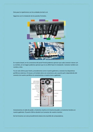 Este paso lo repetiremos con las unidades de dvd o cd. 
Seguimos con la instalación de los paneles frontales. 
En nuestra board, en los conectores del panel frontal podemos apreciar que cada conector vienen con 
su nombre, en la imagen podemos apreciar que no es difícil hacer la instalación. Conectar nombre con 
nombre y listo. 
Ya con este último paso hecho, procederemos cerrar nuestro gabinete y conectar los dispositivos 
periféricos externos. El mouse y el teclado viene con conectores usb o puerto ps/2, dependiendo del 
conector de nuestro periférico lo conectaremos a nuestra torre o gabinete. 
Conectaremos el cable de poder, el extremo macho en la fuente de poder y el extremo hembra en 
nuestro gabinete. El puerto VGA es donde ira el conector de nuestro monitor. 
Así terminamos con este procedimiento básico de ensamble de computadoras. 
