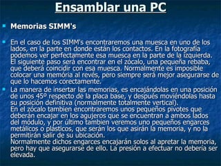 Ensamblar una PC Memorias SIMM's  En el caso de los SIMM's encontraremos una muesca en uno de los lados, en la parte en donde están los contactos. En la fotografía podemos ver perfectamente esa muesca en la parte de la izquierda. El siguiente paso será encontrar en el zócalo, una pequeña rebaba, que deberá coincidir con esa muesca. Normalmente es imposible colocar una memória al revés, pero siempre será mejor asegurarse de que lo hacemos corectamente. La manera de insertar las memorias, es encajándolas en una posición de unos 45º respecto de la placa base, y después moviéndolas hasta su posición definitiva (normalmente totalmente vertical). En el zócalo tambien encontraremos unos pequeños pivotes que deberán encajar en los agujeros que se encuentran a ambos lados del módulo, y por último tambien veremos uno pequeños engarces metálicos o plásticos, que serán los que asirán la memoria, y no la permitirán salir de su ubicación. Normalmente dichos engarces encajarán solos al apretar la memoria, pero hay que asegurarse de ello. La presión a efectuar no debería ser elevada. 