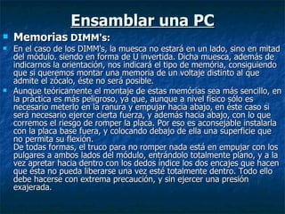 Ensamblar una PC Memorias  DIMM's: En el caso de los DIMM's, la muesca no estará en un lado, sino en mitad del módulo. siendo en forma de U invertida. Dicha muesca, además de indicarnos la orientación, nos indicará el tipo de memória, consiguiendo que si queremos montar una memoria de un voltaje distinto al que admite el zócalo, éste no será posible. Aunque teóricamente el montaje de estas memórias sea más sencillo, en la práctica es más peligroso, ya que, aunque a nivel físico sólo es necesario meterlo en la ranura y empujar hacia abajo, en éste caso si será necesario ejercer cierta fuerza, y además hacia abajo, con lo que corremos el riesgo de romper la placa. Por eso es aconsejable instalarla con la placa base fuera, y colocando debajo de ella una superficie que no permita su flexión. De todas formas, el truco para no romper nada está en empujar con los pulgares a ambos lados del módulo, entrándolo totalmente plano, y a la vez apretar hacia dentro con los dedos índice los dos encajes que hacen que ésta no pueda liberarse una vez esté totalmente dentro. Todo ello debe hacerse con extrema precaución, y sin ejercer una presión exajerada. 