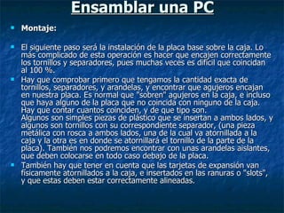 Ensamblar una PC Montaje: El siguiente paso será la instalación de la placa base sobre la caja. Lo más complicado de esta operación es hacer que encajen correctamente los tornillos y separadores, pues muchas veces es dificil que coincidan al 100 %. Hay que comprobar primero que tengamos la cantidad exacta de tornillos, separadores, y arandelas, y encontrar que agujeros encajan en nuestra placa. Es normal que "sobren" agujeros en la caja, e incluso que haya alguno de la placa que no coincida con ninguno de la caja. Hay que contar cuantos coinciden, y de que tipo son. Algunos son simples piezas de plástico que se insertan a ambos lados, y algunos son tornillos con su correspondiente separador, (una pieza metálica con rosca a ambos lados, una de la cual va atornillada a la caja y la otra es en donde se atornillará el tornillo de la parte de la placa). También nos podremos encontrar con unas arandelas aislantes, que deben colocarse en todo caso debajo de la placa. También hay que tener en cuenta que las tarjetas de expansión van físicamente atornillados a la caja, e insertados en las ranuras o "slots", y que estas deben estar correctamente alineadas. 