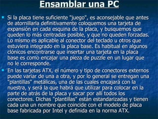 Ensamblar una PC Si la placa tiene suficiente "juego", es aconsejable que antes de atornillarla definitivamente coloquemos una tarjeta de expansión en cada esquina de la placa, y busquemos que queden lo más centradas posible, y que no queden forzadas. Lo mismo es aplicable al conector del teclado u otros que estuviera integrado en la placa base. Es habitual en algunos clónicos encontrarse que insertar una tarjeta en la placa base es como encajar una pieza de puzzle en un lugar que no le corresponde. En las tarjetas ATX, el número y tipo de conectores externos puede variar de una a otra, y por lo general se entregan una "plantillas" metálicas, una de las cuales encajará con la nuestra, y será la que habrá que utilizar para colocar en la parte de atrás de la placa y sacar por allí todos los conectores. Dichas "plantillas" están estandarizadas y tienen cada una un nombre que coincide con el modelo de placa base fabricada por Intel y definida en la norma ATX. 