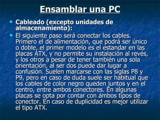 Ensamblar una PC Cableado (excepto unidades de almacenamiento): El siguiente paso será conectar los cables. Primero el de alimentación, que podrá ser único o doble, el primer modelo es el estandar en las placas ATX, y no permite su instalación al revés, y los otros a pesar de tener también una sola orientación, al ser dos puede dar lugar a confusión. Suelen marcarse con las siglas P8 y P9, pero en caso de duda suele ser habitual que los cables de color negro queden juntos y en el centro, entre ambos conectores. En algunas placas se opta por contar con ámbos tipos de conector. En caso de duplicidad es mejor utilizar el tipo ATX. 