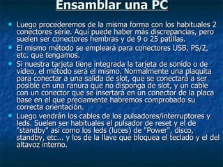 Ensamblar una PC Luego procederemos de la misma forma con los habituales 2 conectores série. Aquí puede haber más discrepancias, pero suelen ser conectores hembras y de 9 o 25 patillas. El mismo método se empleará para conectores USB, PS/2, etc. que tengamos. Si nuestra tarjeta tiene integrada la tarjeta de sonido o de video, el método será el mismo. Normalmente una plaquita para conectar a una salida de slot, que se conectará a ser posible en una ranura que no disponga de slot, y un cable con un conector que se insertará en un conector de la placa base en el que preciamente habremos comprobado su correcta orientación. Luego vendrán los cables de los pulsadores/interruptores y leds. Suelen ser habituales el pulsador de reset y el de "standby" así como los leds (luces) de "Power", disco, standby, etc... y los de la llave que bloquea el teclado y el del altavoz interno. 