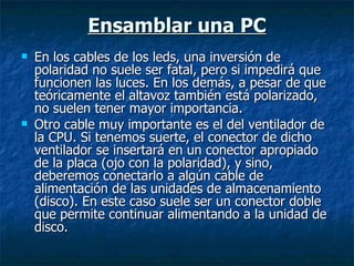 Ensamblar una PC En los cables de los leds, una inversión de polaridad no suele ser fatal, pero si impedirá que funcionen las luces. En los demás, a pesar de que teóricamente el altavoz también está polarizado, no suelen tener mayor importancia. Otro cable muy importante es el del ventilador de la CPU. Si tenemos suerte, el conector de dicho ventilador se insertará en un conector apropiado de la placa (ojo con la polaridad), y sino, deberemos conectarlo a algún cable de alimentación de las unidades de almacenamiento (disco). En este caso suele ser un conector doble que permite continuar alimentando a la unidad de disco. 