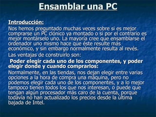 Ensamblar una PC Introducción: Nos hemos preguntado muchas veces sobre si es mejor comprarse un PC clónico ya montado o si por el contrario es mejor montárselo uno. La mayoría cree que ensamblarse el ordenador uno mismo hace que éste resulte más económico, y sin embargo normalmente resulta al revés. Las ventajas de construirlo son: Poder elegir cada uno de los componentes, y poder elegir donde y cuando comprarlos: Normalmente, en las tiendas, nos dejan elegir entre varias opciones a la hora de compra una máquina, pero no podemos elegir cada uno de los componentes, y a lo mejor tampoco tienen todos los que nos interesan, o puede que tengan algún procesador más caro de la cuenta, porque todavía no han actualizado los precios desde la última bajada de Intel. 