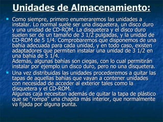 Unidades de Almacenamiento: Como siempre, primero enumeraremos las unidades a instalar. Lo normal suele ser una disquetera, un disco duro y una unidad de CD-ROM. La disquetera y el disco duro suelen ser de un tamaño de 3 1/2 pulgadas, y la unidad de CD-ROM de 5 1/4. Comprobaremos que disponemos de una bahía adecuada para cada unidad, y en todo caso, existen adaptadores que permiten instalar una unidad de 3 1/2 en una bahía de 5 1/4. Además, algunas bahías son ciegas, con lo cual permitirán instalar por ejemplo un disco duro, pero no una disquetera. Una vez distribuidas las unidades procederemos a quitar las tapas de aquellas bahías que vayan a contener unidades con necesidad de acceder al exterior tales como la disquetera y el CD-ROM. Algunas caja necesitan además de quitar la tapa de plástico que se "rompa" una chapita más interior, que normalmente va fijada por alguna punta. 