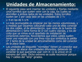 Unidades de Almacenamiento: El siguiente paso será insertar las unidades y fijarlas mediante unos tornillos que suelen venir con la caja, los cuales se atornillan a ambos lados de las unidades. Estos tornillos suelen ser 2 por cada lado en las unidades de 3 ½ y 4 en las de 5 1/4. Lo más aconsejable es empezar por las menos voluminosas, y a medida que vayamos colocando cada una de ellas conectar los dos cables, el de alimentación, que viene de la fuente de alimentación y tiene forma de D con cuatro clavijas, y los de cinta que ya vimos en el apartado de instalación de conectores externos. Recordemos que estos cables suelen tener uno marcado con una línea roja que simboliza la patilla nº 1 tanto de la unidad de almcenamiento como del conector de la placa base. Las unidades de disquette "normales" tienen un conector que es capaz de atacar dos unidades diferentes, debiendo de conectar la que queramos usar com A: (o la única) en el extremo del cable. Dicho extremo se suele reconocer porque hay 7 cables del "strip" girados. 