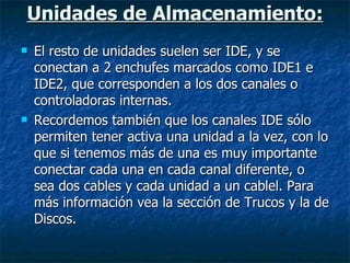 Unidades de Almacenamiento: El resto de unidades suelen ser IDE, y se conectan a 2 enchufes marcados como IDE1 e IDE2, que corresponden a los dos canales o controladoras internas. Recordemos también que los canales IDE sólo permiten tener activa una unidad a la vez, con lo que si tenemos más de una es muy importante conectar cada una en cada canal diferente, o sea dos cables y cada unidad a un cablel. Para más información vea la sección de Trucos y la de Discos. 