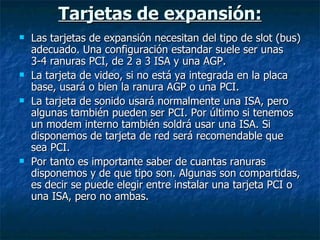 Tarjetas de expansión: Las tarjetas de expansión necesitan del tipo de slot (bus) adecuado. Una configuración estandar suele ser unas 3-4 ranuras PCI, de 2 a 3 ISA y una AGP. La tarjeta de video, si no está ya integrada en la placa base, usará o bien la ranura AGP o una PCI. La tarjeta de sonido usará normalmente una ISA, pero algunas también pueden ser PCI. Por último si tenemos un modem interno también soldrá usar una ISA. Si disponemos de tarjeta de red será recomendable que sea PCI. Por tanto es importante saber de cuantas ranuras disponemos y de que tipo son. Algunas son compartidas, es decir se puede elegir entre instalar una tarjeta PCI o una ISA, pero no ambas. 