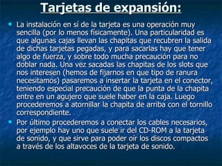 Tarjetas de expansión: La instalación en sí de la tarjeta es una operación muy sencilla (por lo menos físicamente). Una particularidad es que algunas cajas llevan las chapitas que recubren la salida de dichas tarjetas pegadas, y para sacarlas hay que tener algo de fuerza, y sobre todo mucha precaución para no doblar nada. Una vez sacadas las chapitas de los slots que nos interesen (hemos de fijarnos en que tipo de ranura necesitamos) pasaremos a insertar la tarjeta en el conector, teniendo especial precaución de que la punta de la chapita entre en un agujero que suele haber en la caja. Luego procederemos a atornillar la chapita de arriba con el tornillo correspondiente. Por último procederemos a conectar los cables necesarios, por ejemplo hay uno que suele ir del CD-ROM a la tarjeta de sonido, y que sirve para poder oír los discos compactos a través de los altavoces de la tarjeta de sonido.  