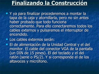 Finalizando la Construcción Y ya para finalizar procederemos a montar la tapa de la caja y atornillarla, pero no sin antes haber probado que todo funciona correctamente. Para ello conectaremos todos los cables externos y pulsaremos el interruptor de encendido. Los cables externos serán: El de alimentación de la Unidad Central y el del monitor. El cable del conector VGA de la pantalla (un DIN de 15 pines). El del teclado y el del ratón (serie o PS/2). Y si corresponde el de los altavoces y micrófono. 