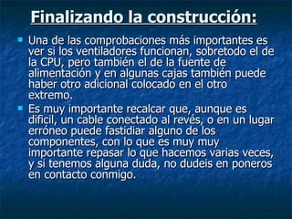 Finalizando la construcción:   Una de las comprobaciones más importantes es ver si los ventiladores funcionan, sobretodo el de la CPU, pero también el de la fuente de alimentación y en algunas cajas también puede haber otro adicional colocado en el otro extremo. Es muy importante recalcar que, aunque es dificil, un cable conectado al revés, o en un lugar erróneo puede fastidiar alguno de los componentes, con lo que es muy muy importante repasar lo que hacemos varias veces, y si tenemos alguna duda, no dudeis en poneros en contacto conmigo. 